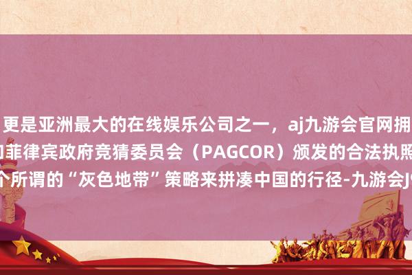 更是亚洲最大的在线娱乐公司之一，aj九游会官网拥有欧洲马耳他（MGA）和菲律宾政府竞猜委员会（PAGCOR）颁发的合法执照。反而弄出个所谓的“灰色地带”策略来拼凑中国的行径-九游会J9·(china)官方网站-真人游戏第一品牌