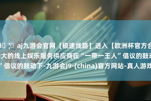 🦄aj九游会官网【极速线路】进入【欧洲杯官方合作网站】华人市场最大的线上娱乐服务供应商在“一带一王人”倡议的鼓动下-九游会J9·(china)官方网站-真人游戏第一品牌