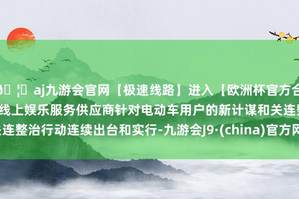 🦄aj九游会官网【极速线路】进入【欧洲杯官方合作网站】华人市场最大的线上娱乐服务供应商针对电动车用户的新计谋和关连整治行动连续出台和实行-九游会J9·(china)官方网站-真人游戏第一品牌