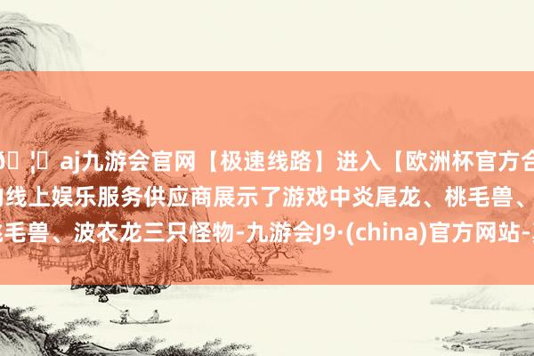 🦄aj九游会官网【极速线路】进入【欧洲杯官方合作网站】华人市场最大的线上娱乐服务供应商展示了游戏中炎尾龙、桃毛兽、波衣龙三只怪物-九游会J9·(china)官方网站-真人游戏第一品牌