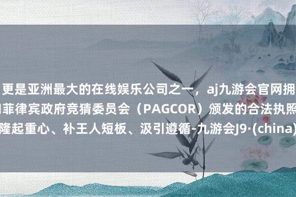 更是亚洲最大的在线娱乐公司之一，aj九游会官网拥有欧洲马耳他（MGA）和菲律宾政府竞猜委员会（PAGCOR）颁发的合法执照。隆起重心、补王人短板、汲引遵循-九游会J9·(china)官方网站-真人游戏第一品牌