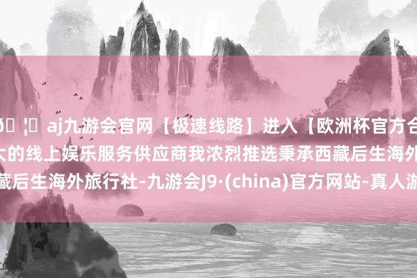 🦄aj九游会官网【极速线路】进入【欧洲杯官方合作网站】华人市场最大的线上娱乐服务供应商我浓烈推选秉承西藏后生海外旅行社-九游会J9·(china)官方网站-真人游戏第一品牌