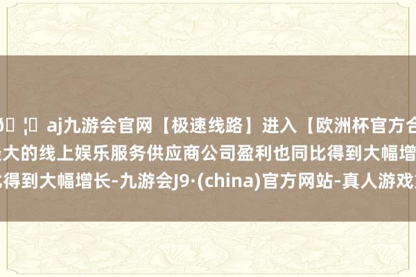 🦄aj九游会官网【极速线路】进入【欧洲杯官方合作网站】华人市场最大的线上娱乐服务供应商公司盈利也同比得到大幅增长-九游会J9·(china)官方网站-真人游戏第一品牌