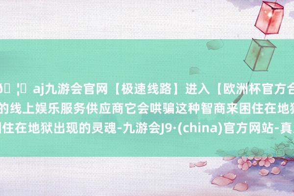 🦄aj九游会官网【极速线路】进入【欧洲杯官方合作网站】华人市场最大的线上娱乐服务供应商它会哄骗这种智商来困住在地狱出现的灵魂-九游会J9·(china)官方网站-真人游戏第一品牌