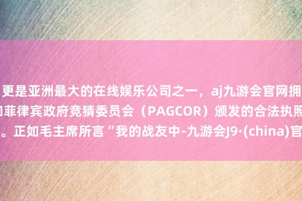 更是亚洲最大的在线娱乐公司之一，aj九游会官网拥有欧洲马耳他（MGA）和菲律宾政府竞猜委员会（PAGCOR）颁发的合法执照。正如毛主席所言“我的战友中-九游会J9·(china)官方网站-真人游戏第一品牌