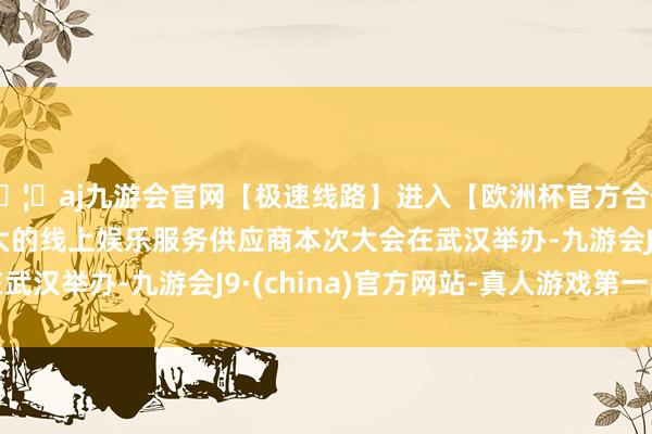 🦄aj九游会官网【极速线路】进入【欧洲杯官方合作网站】华人市场最大的线上娱乐服务供应商　　本次大会在武汉举办-九游会J9·(china)官方网站-真人游戏第一品牌