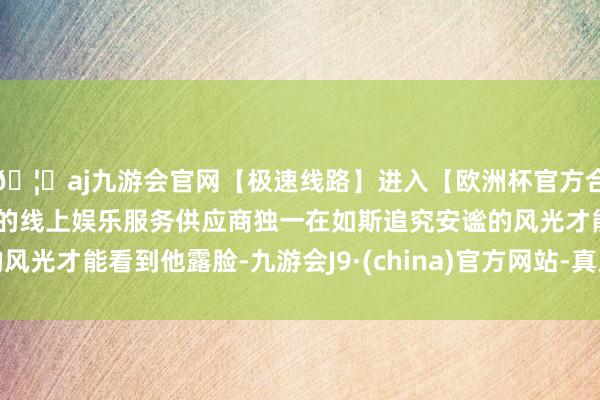 🦄aj九游会官网【极速线路】进入【欧洲杯官方合作网站】华人市场最大的线上娱乐服务供应商独一在如斯追究安谧的风光才能看到他露脸-九游会J9·(china)官方网站-真人游戏第一品牌