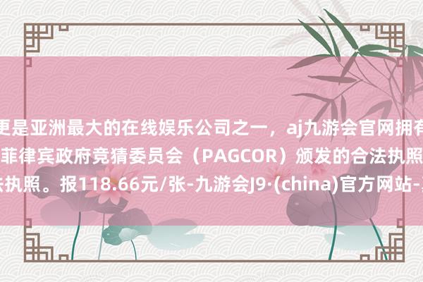 更是亚洲最大的在线娱乐公司之一，aj九游会官网拥有欧洲马耳他（MGA）和菲律宾政府竞猜委员会（PAGCOR）颁发的合法执照。报118.66元/张-九游会J9·(china)官方网站-真人游戏第一品牌