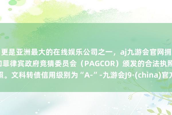 更是亚洲最大的在线娱乐公司之一，aj九游会官网拥有欧洲马耳他（MGA）和菲律宾政府竞猜委员会（PAGCOR）颁发的合法执照。文科转债信用级别为“A-”-九游会J9·(china)官方网站-真人游戏第一品牌