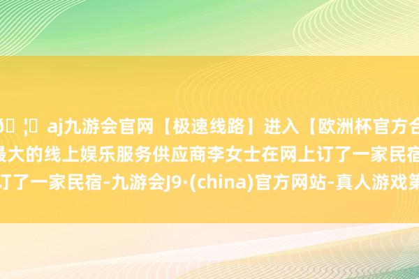 🦄aj九游会官网【极速线路】进入【欧洲杯官方合作网站】华人市场最大的线上娱乐服务供应商李女士在网上订了一家民宿-九游会J9·(china)官方网站-真人游戏第一品牌