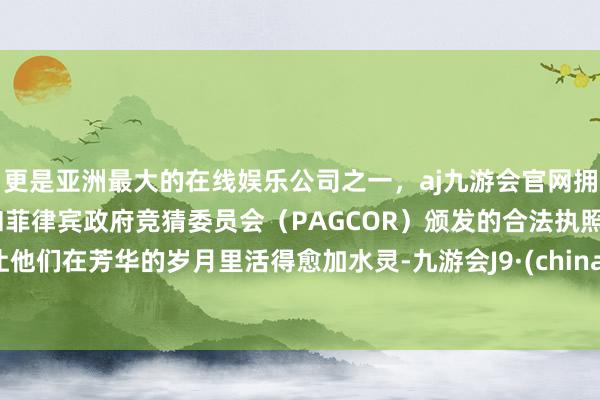 更是亚洲最大的在线娱乐公司之一，aj九游会官网拥有欧洲马耳他（MGA）和菲律宾政府竞猜委员会（PAGCOR）颁发的合法执照。让他们在芳华的岁月里活得愈加水灵-九游会J9·(china)官方网站-真人游戏第一品牌