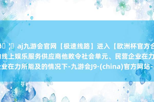 🦄aj九游会官网【极速线路】进入【欧洲杯官方合作网站】华人市场最大的线上娱乐服务供应商他敕令社会单元、民营企业在力所能及的情况下-九游会J9·(china)官方网站-真人游戏第一品牌