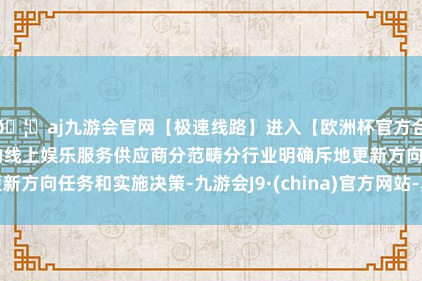 🦄aj九游会官网【极速线路】进入【欧洲杯官方合作网站】华人市场最大的线上娱乐服务供应商分范畴分行业明确斥地更新方向任务和实施决策-九游会J9·(china)官方网站-真人游戏第一品牌