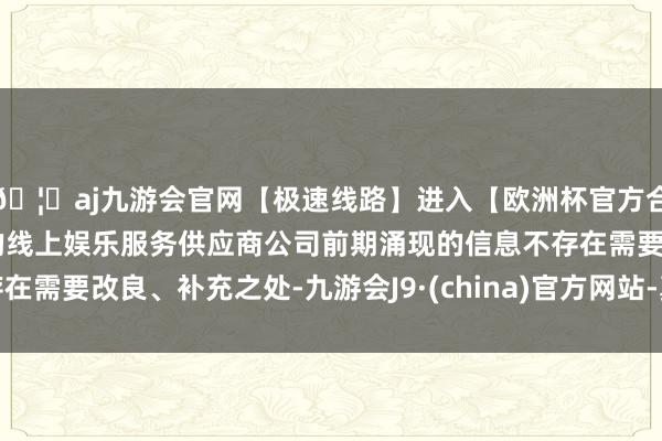 🦄aj九游会官网【极速线路】进入【欧洲杯官方合作网站】华人市场最大的线上娱乐服务供应商公司前期涌现的信息不存在需要改良、补充之处-九游会J9·(china)官方网站-真人游戏第一品牌