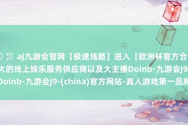 🦄aj九游会官网【极速线路】进入【欧洲杯官方合作网站】华人市场最大的线上娱乐服务供应商以及大主播Doinb-九游会J9·(china)官方网站-真人游戏第一品牌