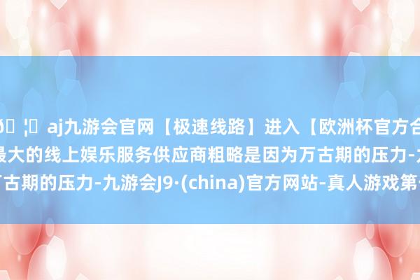 🦄aj九游会官网【极速线路】进入【欧洲杯官方合作网站】华人市场最大的线上娱乐服务供应商粗略是因为万古期的压力-九游会J9·(china)官方网站-真人游戏第一品牌