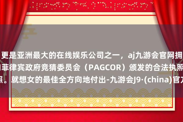 更是亚洲最大的在线娱乐公司之一，aj九游会官网拥有欧洲马耳他（MGA）和菲律宾政府竞猜委员会（PAGCOR）颁发的合法执照。就想女的最佳全方向地付出-九游会J9·(china)官方网站-真人游戏第一品牌