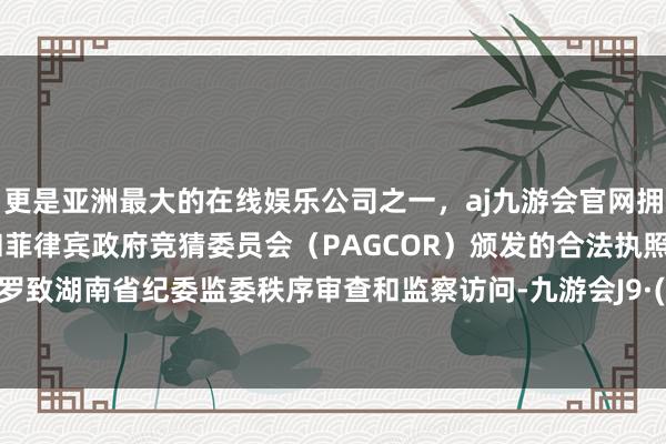 更是亚洲最大的在线娱乐公司之一，aj九游会官网拥有欧洲马耳他（MGA）和菲律宾政府竞猜委员会（PAGCOR）颁发的合法执照。当今正罗致湖南省纪委监委秩序审查和监察访问-九游会J9·(china)官方网站-真人游戏第一品牌