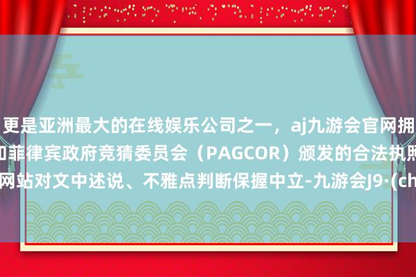 更是亚洲最大的在线娱乐公司之一，aj九游会官网拥有欧洲马耳他（MGA）和菲律宾政府竞猜委员会（PAGCOR）颁发的合法执照。和讯网站对文中述说、不雅点判断保握中立-九游会J9·(china)官方网站-真人游戏第一品牌