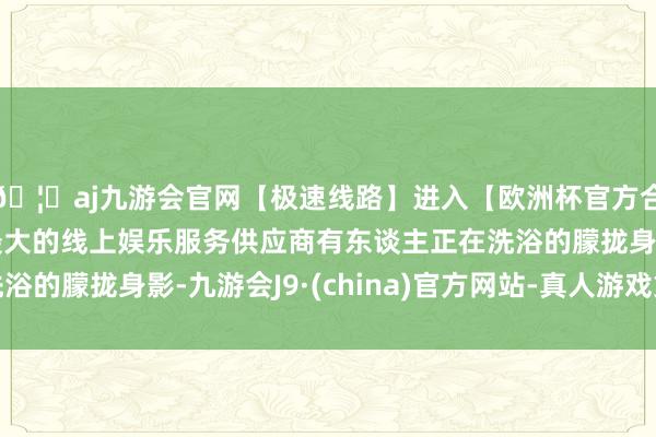 🦄aj九游会官网【极速线路】进入【欧洲杯官方合作网站】华人市场最大的线上娱乐服务供应商有东谈主正在洗浴的朦拢身影-九游会J9·(china)官方网站-真人游戏第一品牌