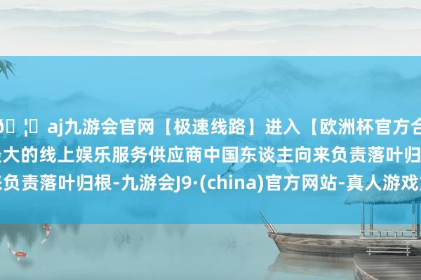 🦄aj九游会官网【极速线路】进入【欧洲杯官方合作网站】华人市场最大的线上娱乐服务供应商中国东谈主向来负责落叶归根-九游会J9·(china)官方网站-真人游戏第一品牌