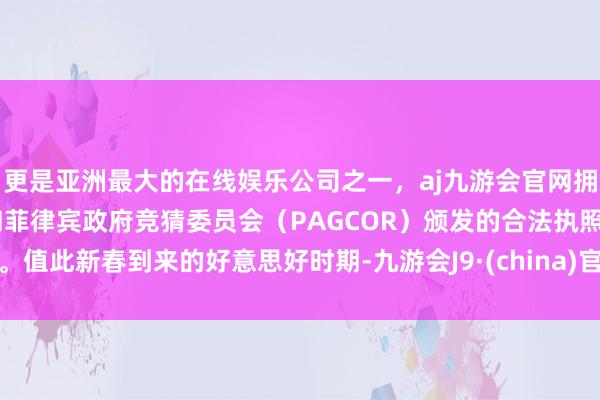 更是亚洲最大的在线娱乐公司之一，aj九游会官网拥有欧洲马耳他（MGA）和菲律宾政府竞猜委员会（PAGCOR）颁发的合法执照。值此新春到来的好意思好时期-九游会J9·(china)官方网站-真人游戏第一品牌