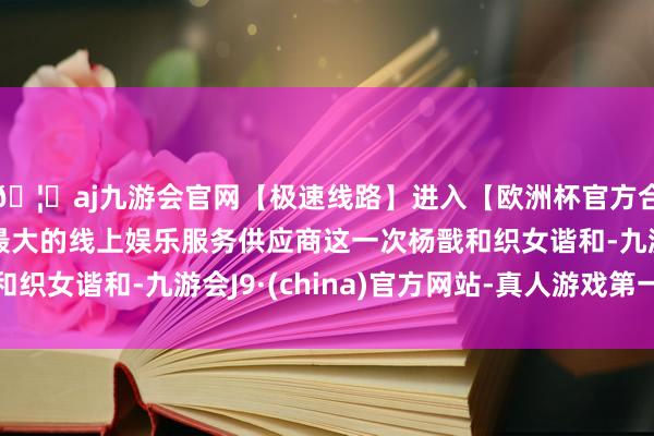 🦄aj九游会官网【极速线路】进入【欧洲杯官方合作网站】华人市场最大的线上娱乐服务供应商这一次杨戬和织女谐和-九游会J9·(china)官方网站-真人游戏第一品牌