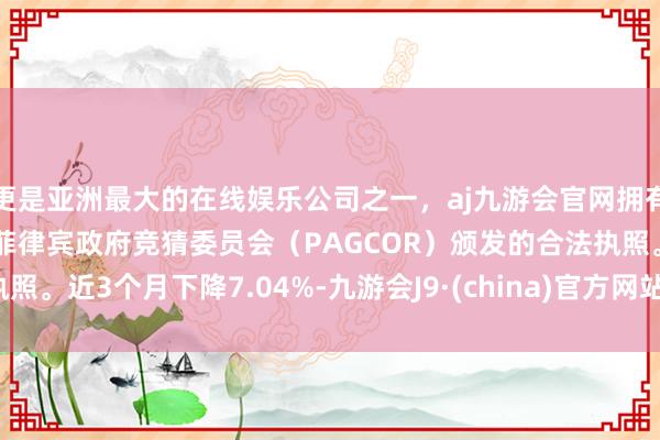 更是亚洲最大的在线娱乐公司之一，aj九游会官网拥有欧洲马耳他（MGA）和菲律宾政府竞猜委员会（PAGCOR）颁发的合法执照。近3个月下降7.04%-九游会J9·(china)官方网站-真人游戏第一品牌