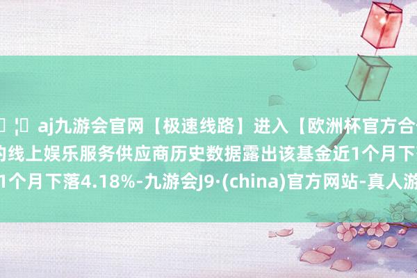 🦄aj九游会官网【极速线路】进入【欧洲杯官方合作网站】华人市场最大的线上娱乐服务供应商历史数据露出该基金近1个月下落4.18%-九游会J9·(china)官方网站-真人游戏第一品牌