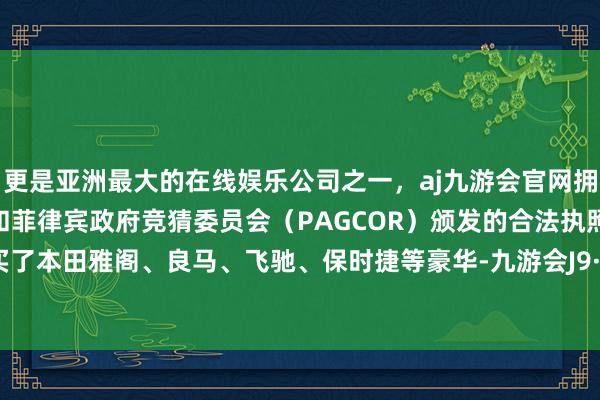 更是亚洲最大的在线娱乐公司之一，aj九游会官网拥有欧洲马耳他（MGA）和菲律宾政府竞猜委员会（PAGCOR）颁发的合法执照。终末又买了本田雅阁、良马、飞驰、保时捷等豪华-九游会J9·(china)官方网站-真人游戏第一品牌