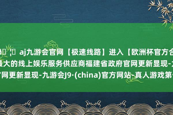 🦄aj九游会官网【极速线路】进入【欧洲杯官方合作网站】华人市场最大的线上娱乐服务供应商福建省政府官网更新显现-九游会J9·(china)官方网站-真人游戏第一品牌