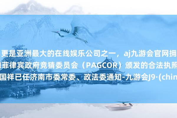 更是亚洲最大的在线娱乐公司之一，aj九游会官网拥有欧洲马耳他（MGA）和菲律宾政府竞猜委员会（PAGCOR）颁发的合法执照。李国祥已任济南市委常委、政法委通知-九游会J9·(china)官方网站-真人游戏第一品牌