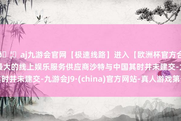 🦄aj九游会官网【极速线路】进入【欧洲杯官方合作网站】华人市场最大的线上娱乐服务供应商沙特与中国其时并未建交-九游会J9·(china)官方网站-真人游戏第一品牌