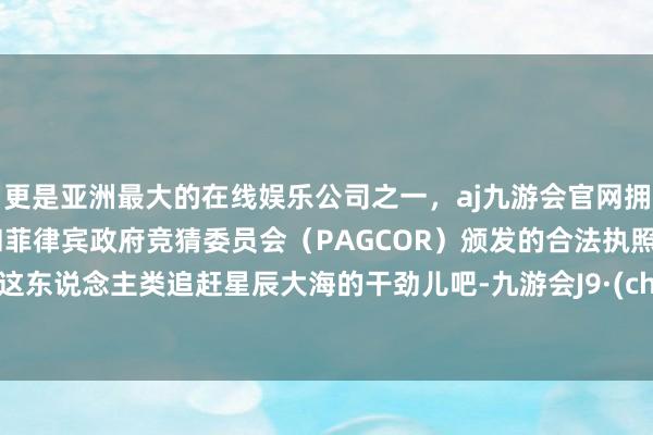 更是亚洲最大的在线娱乐公司之一，aj九游会官网拥有欧洲马耳他（MGA）和菲律宾政府竞猜委员会（PAGCOR）颁发的合法执照。你说这东说念主类追赶星辰大海的干劲儿吧-九游会J9·(china)官方网站-真人游戏第一品牌