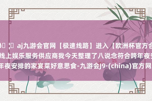 🦄aj九游会官网【极速线路】进入【欧洲杯官方合作网站】华人市场最大的线上娱乐服务供应商我今天整理了八说念符合跨年夜安排的家宴菜好意思食-九游会J9·(china)官方网站-真人游戏第一品牌