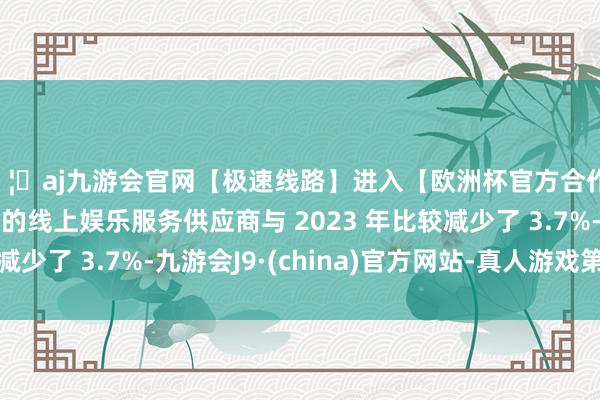 🦄aj九游会官网【极速线路】进入【欧洲杯官方合作网站】华人市场最大的线上娱乐服务供应商与 2023 年比较减少了 3.7%-九游会J9·(china)官方网站-真人游戏第一品牌