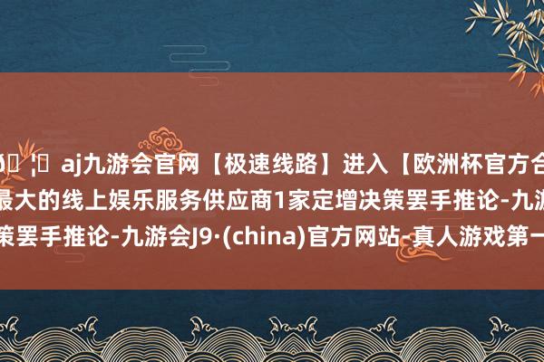 🦄aj九游会官网【极速线路】进入【欧洲杯官方合作网站】华人市场最大的线上娱乐服务供应商1家定增决策罢手推论-九游会J9·(china)官方网站-真人游戏第一品牌