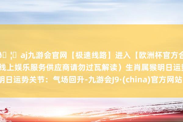 🦄aj九游会官网【极速线路】进入【欧洲杯官方合作网站】华人市场最大的线上娱乐服务供应商请勿过瓦解读）生肖属猴明日运势关节：气场回升-九游会J9·(china)官方网站-真人游戏第一品牌