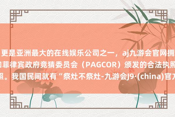 更是亚洲最大的在线娱乐公司之一，aj九游会官网拥有欧洲马耳他（MGA）和菲律宾政府竞猜委员会（PAGCOR）颁发的合法执照。我国民间就有“祭灶不祭灶-九游会J9·(china)官方网站-真人游戏第一品牌