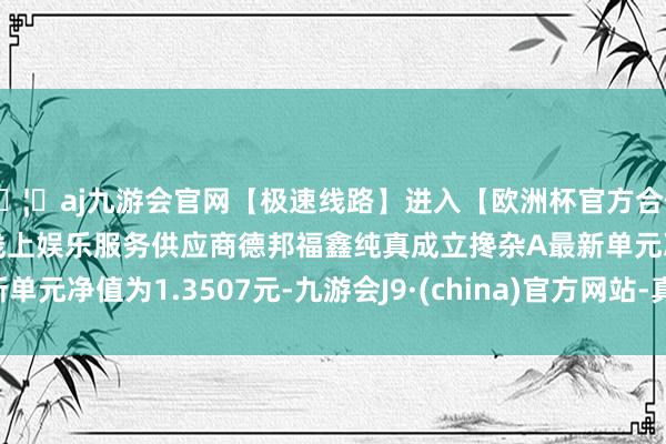 🦄aj九游会官网【极速线路】进入【欧洲杯官方合作网站】华人市场最大的线上娱乐服务供应商德邦福鑫纯真成立搀杂A最新单元净值为1.3507元-九游会J9·(china)官方网站-真人游戏第一品牌