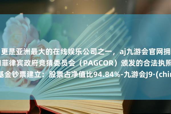 更是亚洲最大的在线娱乐公司之一，aj九游会官网拥有欧洲马耳他（MGA）和菲律宾政府竞猜委员会（PAGCOR）颁发的合法执照。该基金钞票建立：股票占净值比94.84%-九游会J9·(china)官方网站-真人游戏第一品牌