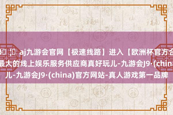 🦄aj九游会官网【极速线路】进入【欧洲杯官方合作网站】华人市场最大的线上娱乐服务供应商真好玩儿-九游会J9·(china)官方网站-真人游戏第一品牌