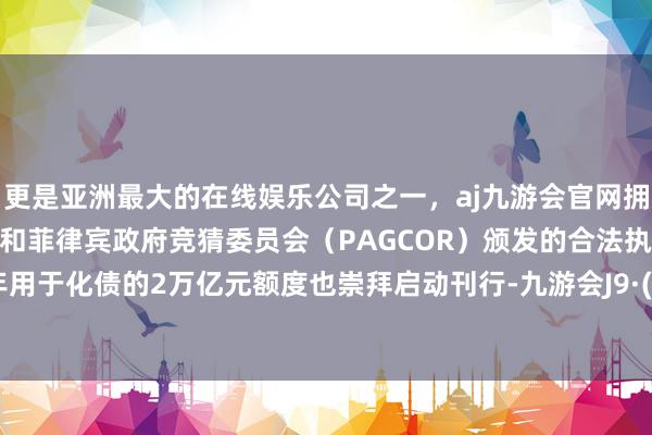 更是亚洲最大的在线娱乐公司之一，aj九游会官网拥有欧洲马耳他（MGA）和菲律宾政府竞猜委员会（PAGCOR）颁发的合法执照。2025年用于化债的2万亿元额度也崇拜启动刊行-九游会J9·(china)官方网站-真人游戏第一品牌