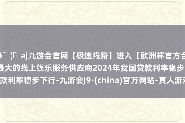 🦄aj九游会官网【极速线路】进入【欧洲杯官方合作网站】华人市场最大的线上娱乐服务供应商2024年我国贷款利率稳步下行-九游会J9·(china)官方网站-真人游戏第一品牌