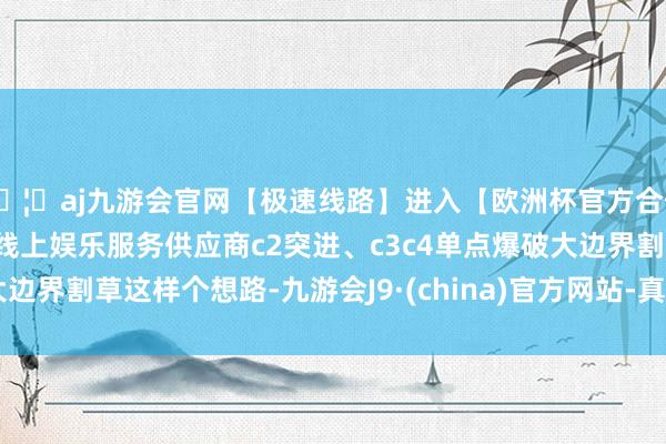 🦄aj九游会官网【极速线路】进入【欧洲杯官方合作网站】华人市场最大的线上娱乐服务供应商c2突进、c3c4单点爆破大边界割草这样个想路-九游会J9·(china)官方网站-真人游戏第一品牌