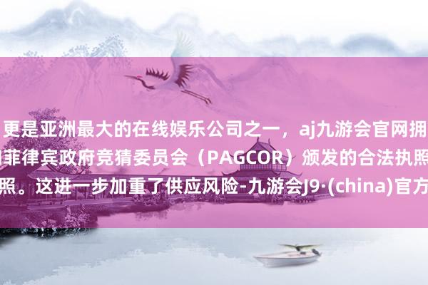 更是亚洲最大的在线娱乐公司之一，aj九游会官网拥有欧洲马耳他（MGA）和菲律宾政府竞猜委员会（PAGCOR）颁发的合法执照。这进一步加重了供应风险-九游会J9·(china)官方网站-真人游戏第一品牌