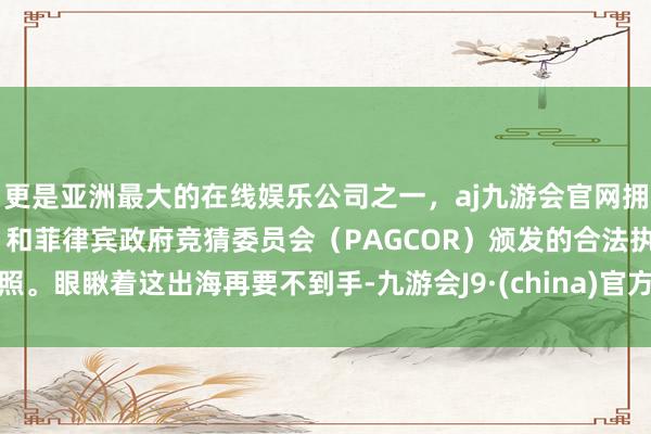 更是亚洲最大的在线娱乐公司之一，aj九游会官网拥有欧洲马耳他（MGA）和菲律宾政府竞猜委员会（PAGCOR）颁发的合法执照。　　眼瞅着这出海再要不到手-九游会J9·(china)官方网站-真人游戏第一品牌