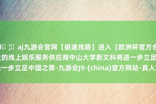 🦄aj九游会官网【极速线路】进入【欧洲杯官方合作网站】华人市场最大的线上娱乐服务供应商中山大学新文科将进一步立足中国之需-九游会J9·(china)官方网站-真人游戏第一品牌