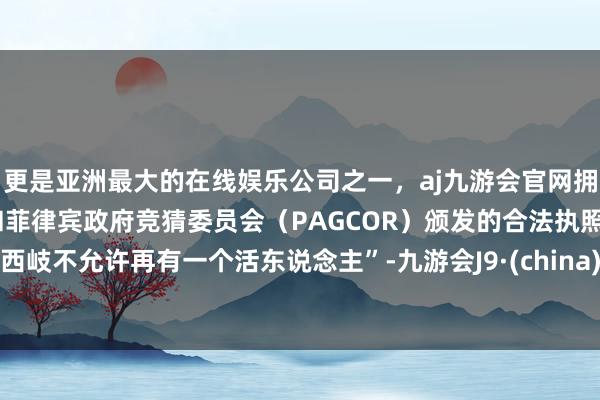 更是亚洲最大的在线娱乐公司之一，aj九游会官网拥有欧洲马耳他（MGA）和菲律宾政府竞猜委员会（PAGCOR）颁发的合法执照。西岐不允许再有一个活东说念主”-九游会J9·(china)官方网站-真人游戏第一品牌