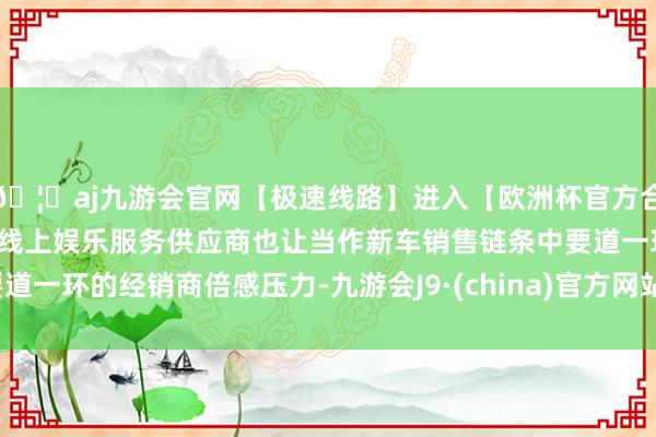 🦄aj九游会官网【极速线路】进入【欧洲杯官方合作网站】华人市场最大的线上娱乐服务供应商也让当作新车销售链条中要道一环的经销商倍感压力-九游会J9·(china)官方网站-真人游戏第一品牌